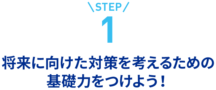 step1将来に向けた対策を考えるための基礎力をつけよう！