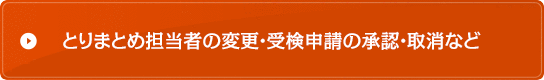 とりまとめ担当者の変更・受検申請の承認・取消など