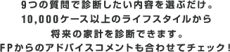 9つの質問で診断したい内容を選ぶだけ。10,000ケース以上のライフスタイルから将来の家計を診断できます。FPからのアドバイスコメントも合わせてチェック！